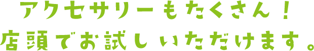 アクセサリーもたくさん！店頭でお試し頂けます。