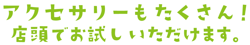 アクセサリーもたくさん！店頭でお試し頂けます。