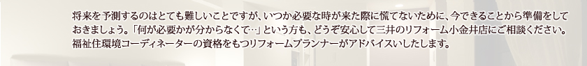 将来を予測するのはとても難しいことですが、いつか必要な時が来た際に慌てないために、今できることから準備をしておきましょう。「何が必要かが分からなくて…」という方も、どうぞ安心して住まいのリフォーム 宮地にご相談ください。福祉住環境コーディネーターの資格をもつリフォームプランナーがアドバイスいしたします。